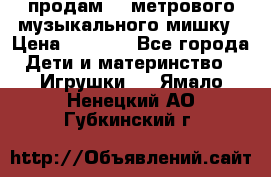 продам 1,5метрового музыкального мишку › Цена ­ 2 500 - Все города Дети и материнство » Игрушки   . Ямало-Ненецкий АО,Губкинский г.